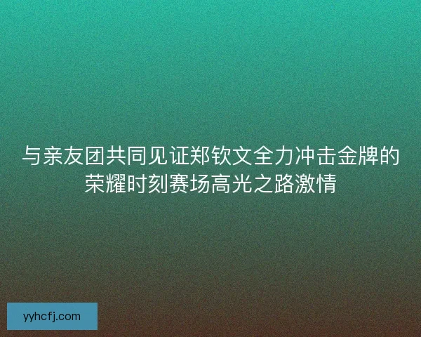 与亲友团共同见证郑钦文全力冲击金牌的荣耀时刻赛场高光之路激情