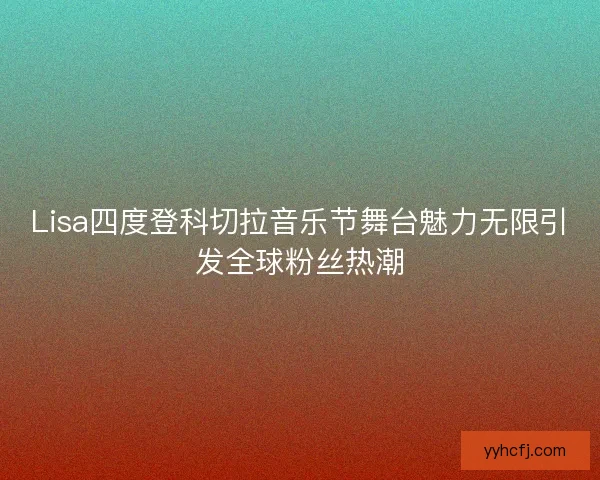 Lisa四度登科切拉音乐节舞台魅力无限引发全球粉丝热潮