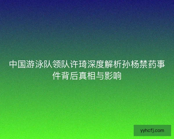 中国游泳队领队许琦深度解析孙杨禁药事件背后真相与影响